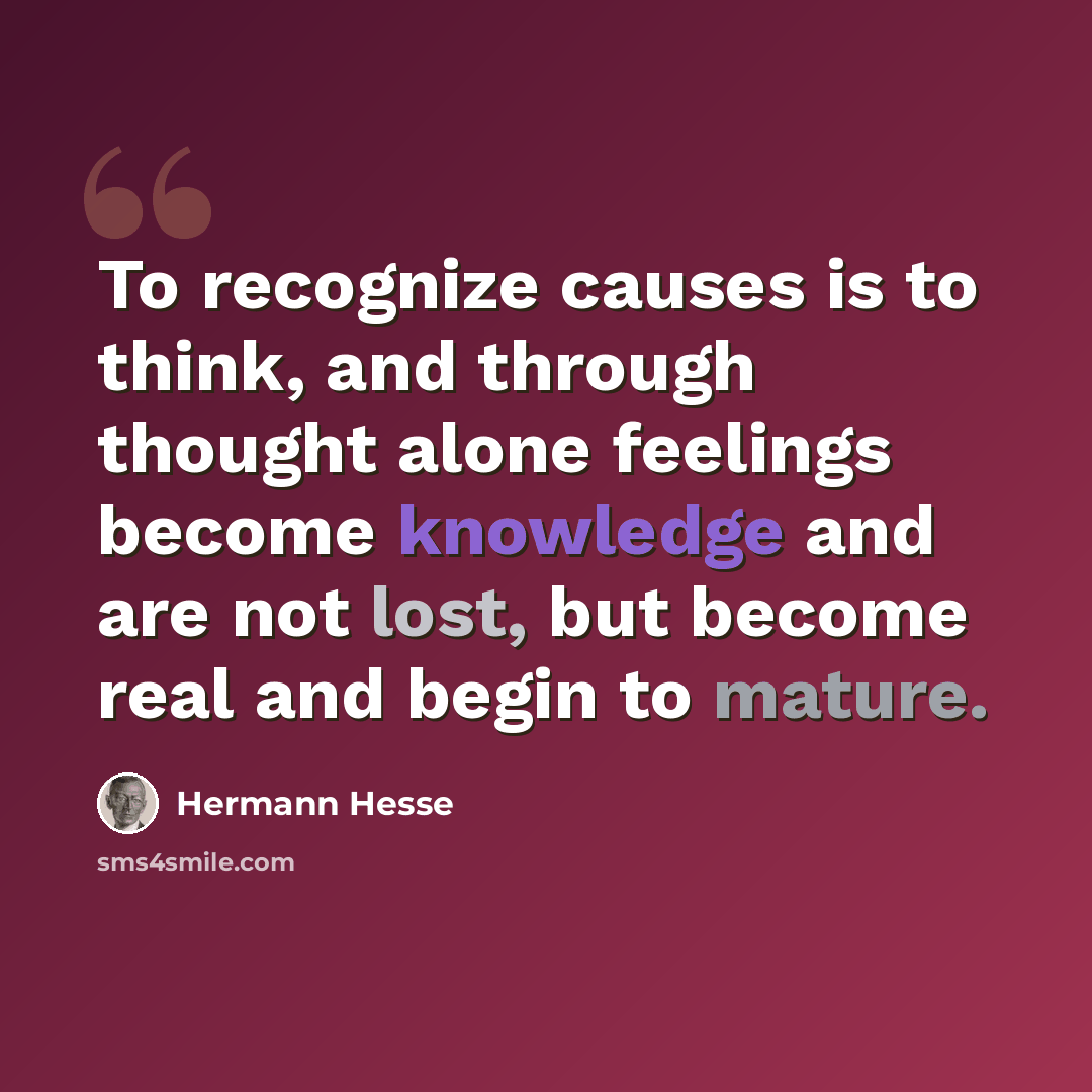 “To recognize causes is to think, and through thought alone feelings become knowledge and are not lost, but become real and begin to mature.” quote by Hermann Hesse