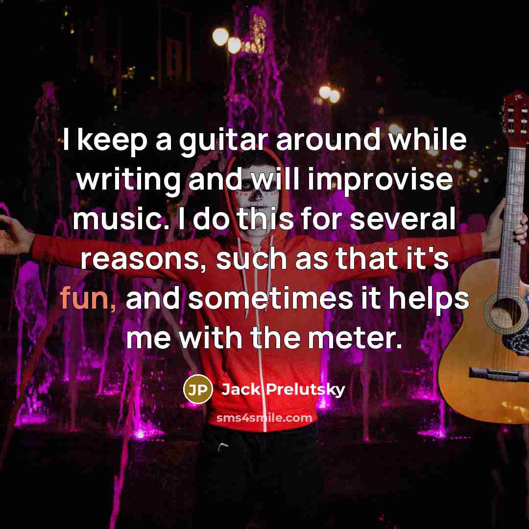 “I keep a guitar around while writing and will improvise music. I do this for several reasons, such as that it's fun, and sometimes it helps me with the meter.” quote by Jack Prelutsky