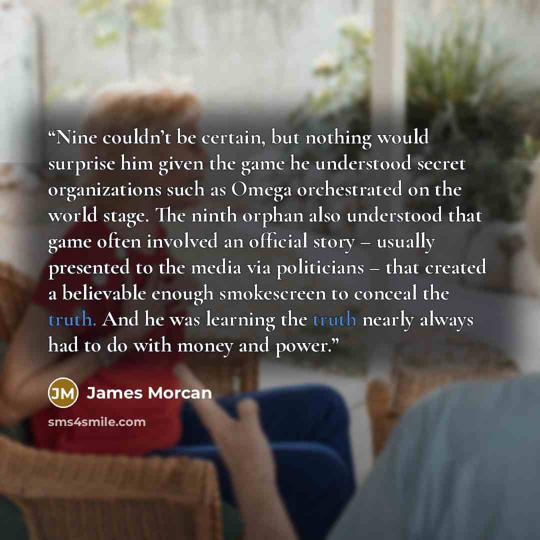 “Nine couldn’t be certain, but nothing would surprise him given the game he understood secret organizations such as Omega orchestrated on the world stage. The ninth orphan also understood that game often involved an official story – usually presented to the media via politicians – that created a…” quote by James Morcan