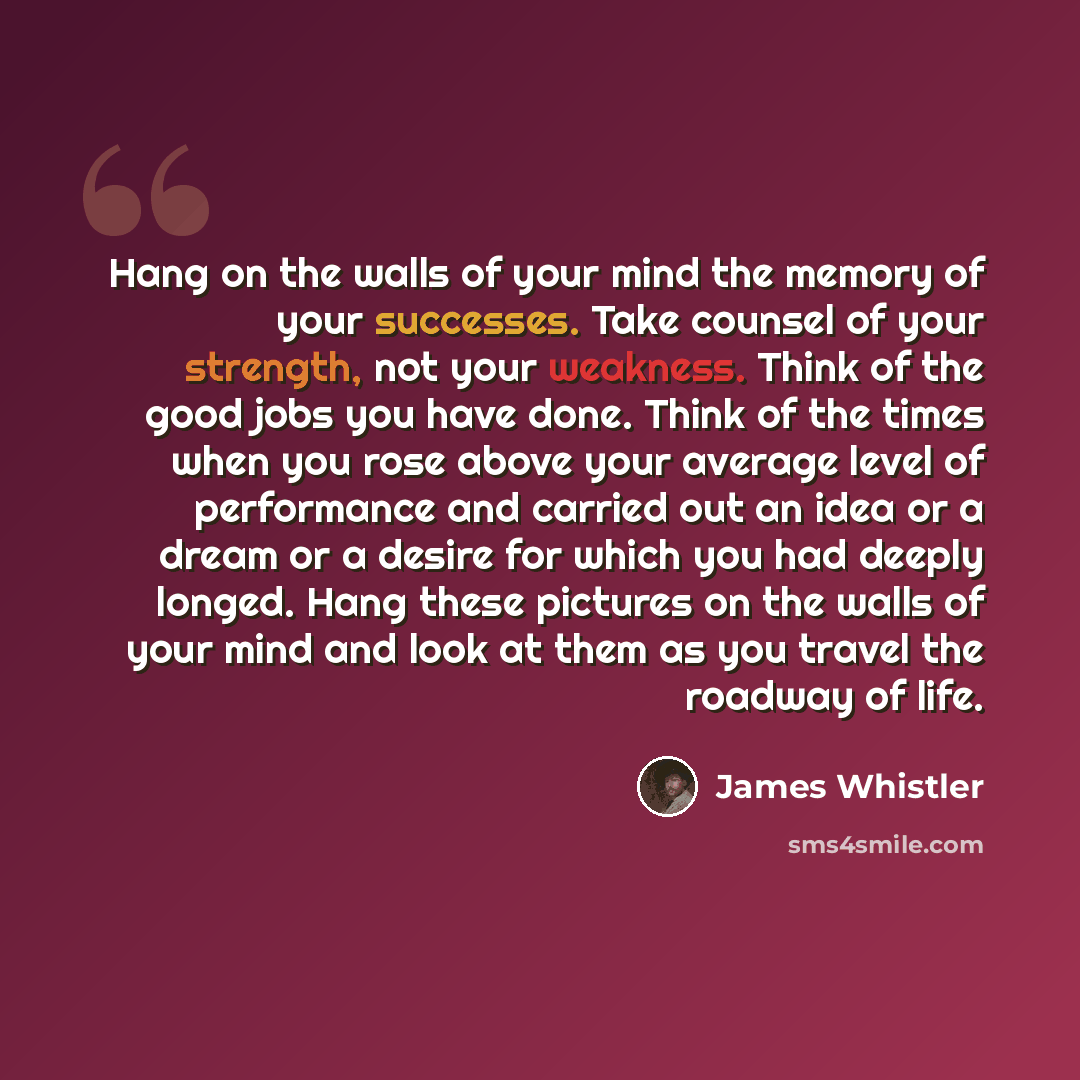 “Hang on the walls of your mind the memory of your successes. Take counsel of your strength, not your weakness. Think of the good jobs you have done. Think of the times when you rose above your average level of performance and carried out an idea or a dream or a desire for which you had deeply…” quote by James Whistler