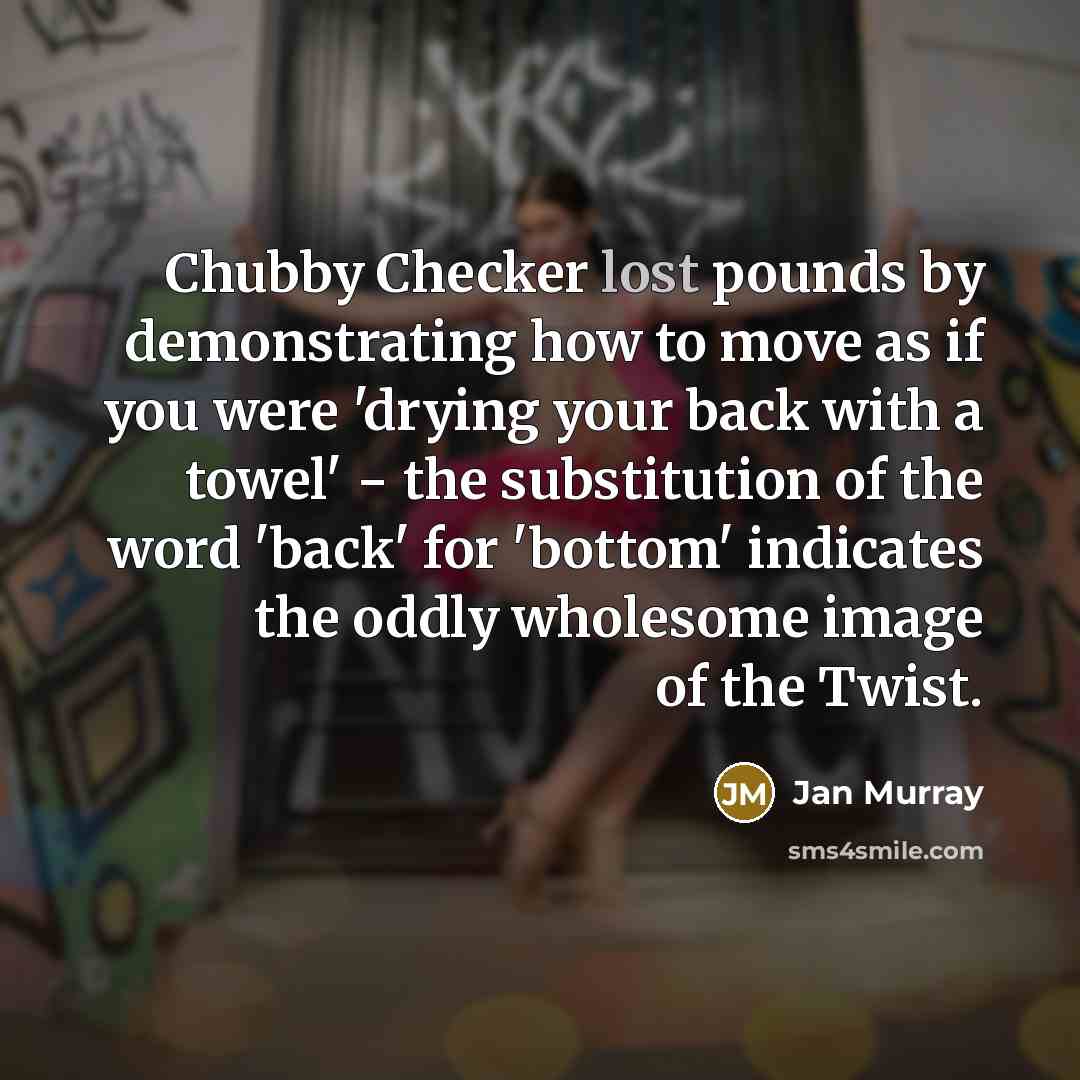 “Chubby Checker lost pounds by demonstrating how to move as if you were 'drying your back with a towel' − the substitution of the word 'back' for 'bottom' indicates the oddly wholesome image of the Twist.” quote by Jan Murray