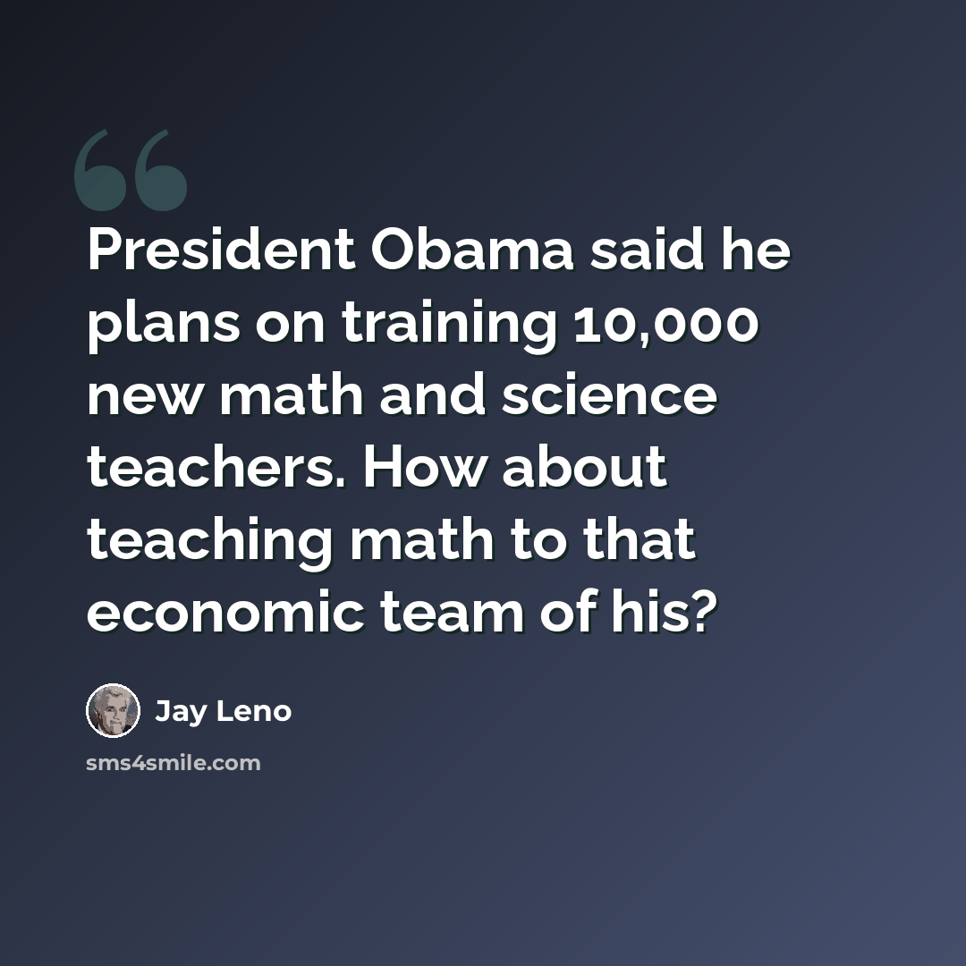 “President Obama said he plans on training 10,000 new math and science teachers. How about teaching math to that economic team of his?” quote by Jay Leno