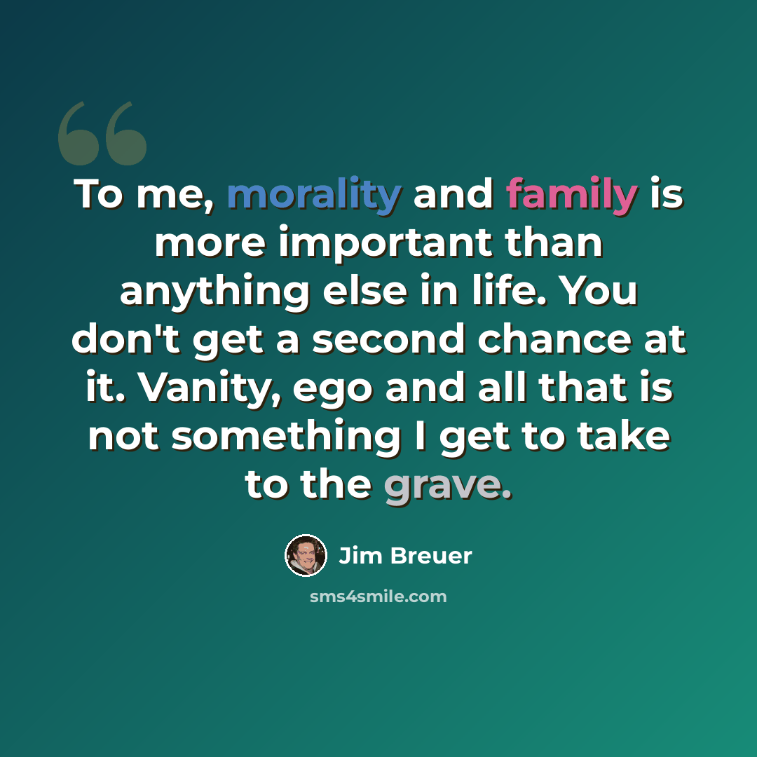 “To me, morality and family is more important than anything else in life. You don't get a second chance at it. Vanity, ego and all that is not something I get to take to the grave.” quote by Jim Breuer