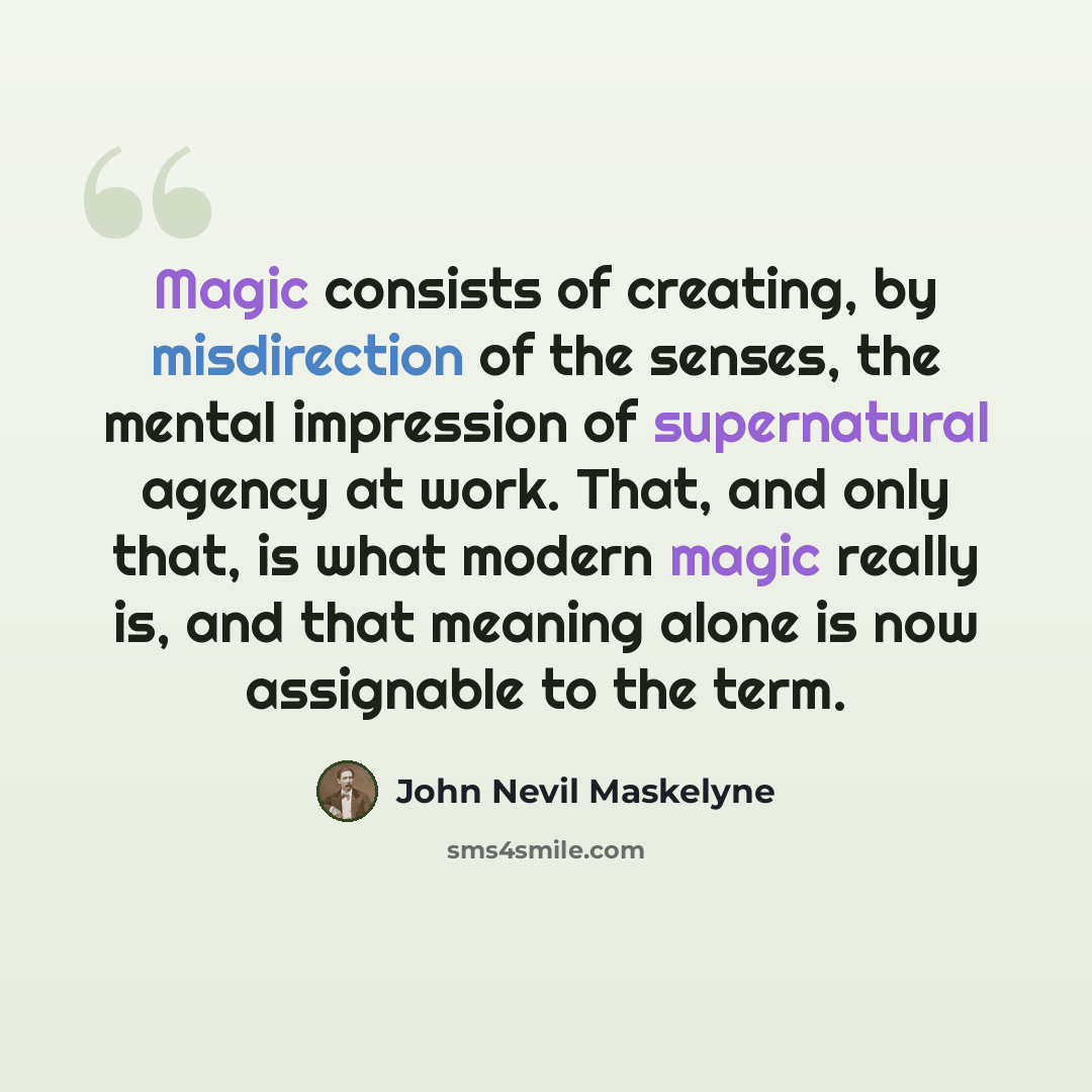 “Magic consists of creating, by misdirection of the senses, the mental impression of supernatural agency at work. That, and only that, is what modern magic really is, and that meaning alone is now assignable to the term.” quote by John Nevil Maskelyne