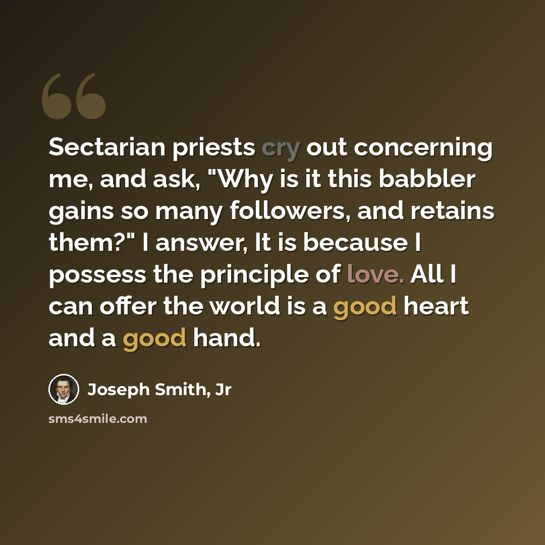 “Sectarian priests cry out concerning me, and ask, "Why is it this babbler gains so many followers, and retains them?" I answer, It is because I possess the principle of love. All I can offer the world is a good heart and a good hand.” quote by Joseph Smith, Jr