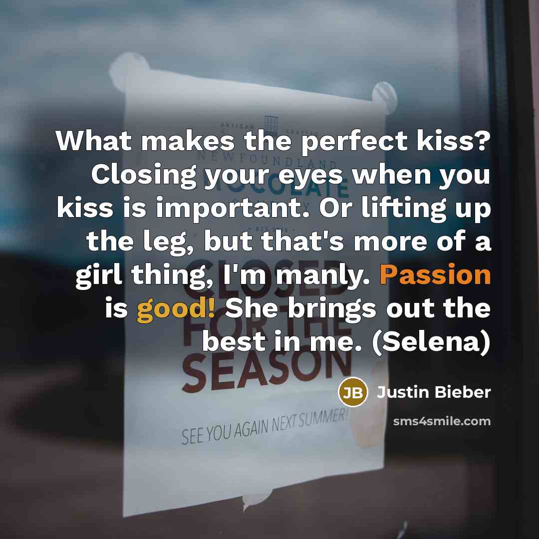 “What makes the perfect kiss? Closing your eyes when you kiss is important. Or lifting up the leg, but that's more of a girl thing, I'm manly. Passion is good! She brings out the best in me. (Selena)” quote by Justin Bieber