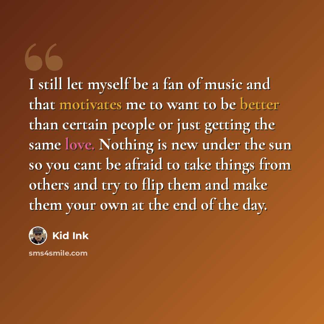 “I still let myself be a fan of music and that motivates me to want to be better than certain people or just getting the same love. Nothing is new under the sun so you cant be afraid to take things from others and try to flip them and make them your own at the end of the day.” quote by Kid Ink