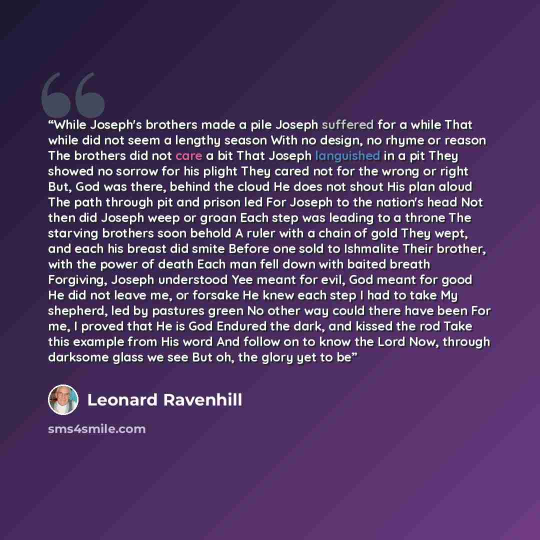 “While Joseph's brothers made a pile Joseph suffered for a while That while did not seem a lengthy season With no design, no rhyme or reason The brothers did not care a bit That Joseph languished in a pit They showed no sorrow for his plight They cared not for the wrong or right But, God was there…” quote by Leonard Ravenhill