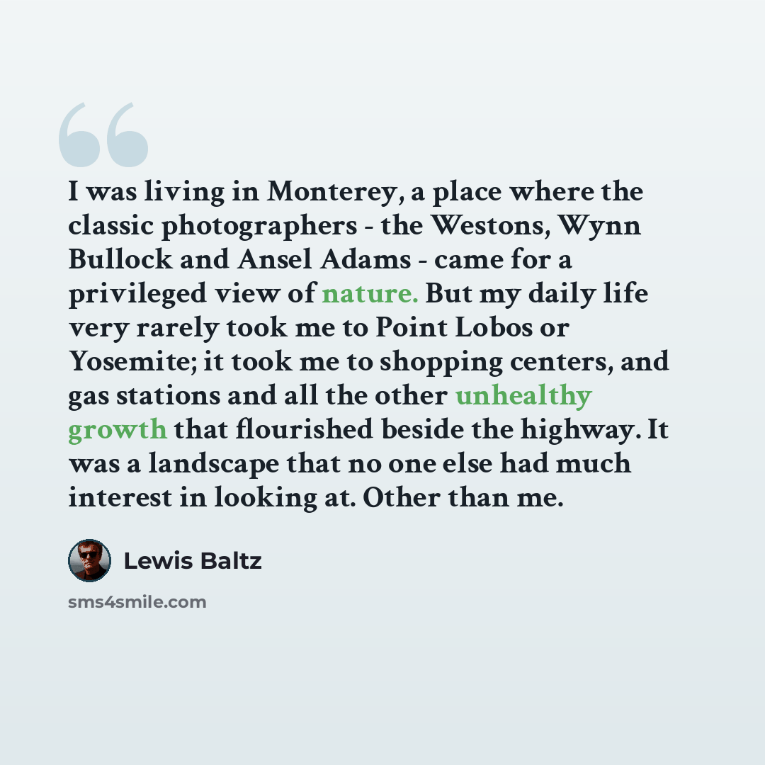 “I was living in Monterey, a place where the classic photographers - the Westons, Wynn Bullock and Ansel Adams - came for a privileged view of nature. But my daily life very rarely took me to Point Lobos or Yosemite; it took me to shopping centers, and gas stations and all the other unhealthy…” quote by Lewis Baltz