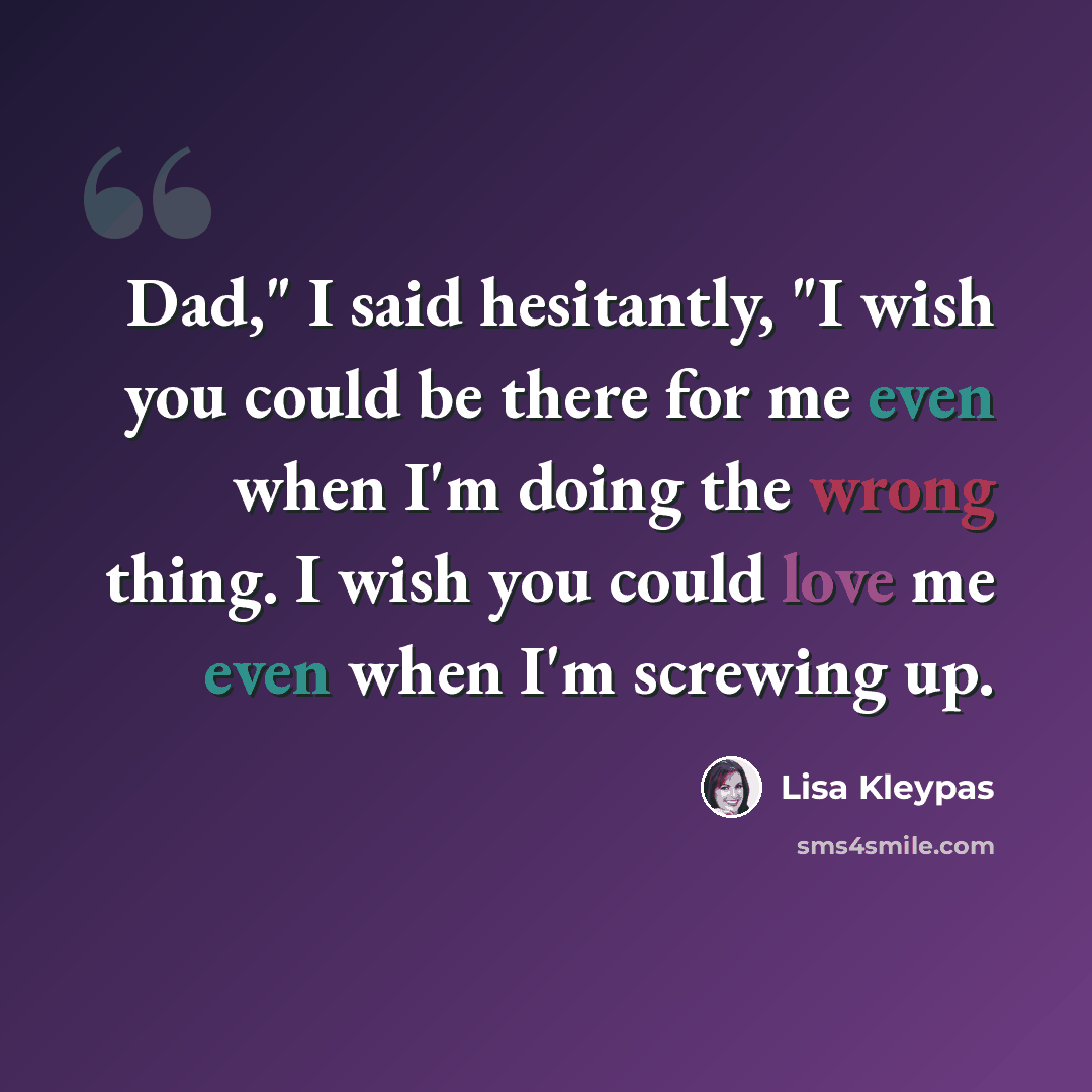 “Dad," I said hesitantly, "I wish you could be there for me even when I'm doing the wrong thing. I wish you could love me even when I'm screwing up.” quote by Lisa Kleypas