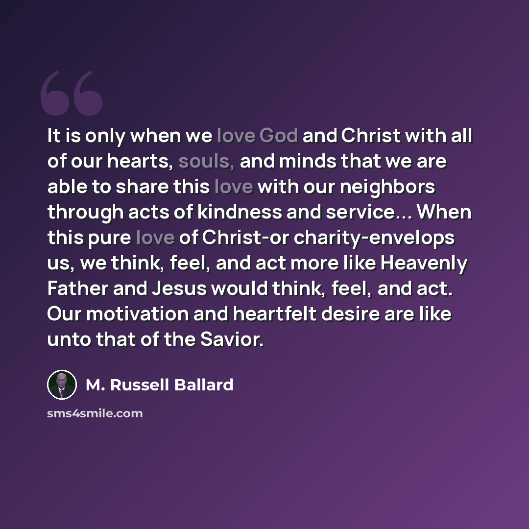 “It is only when we love God and Christ with all of our hearts, souls, and minds that we are able to share this love with our neighbors through acts of kindness and service... When this pure love of Christ-or charity-envelops us, we think, feel, and act more like Heavenly Father and Jesus would…” quote by M. Russell Ballard