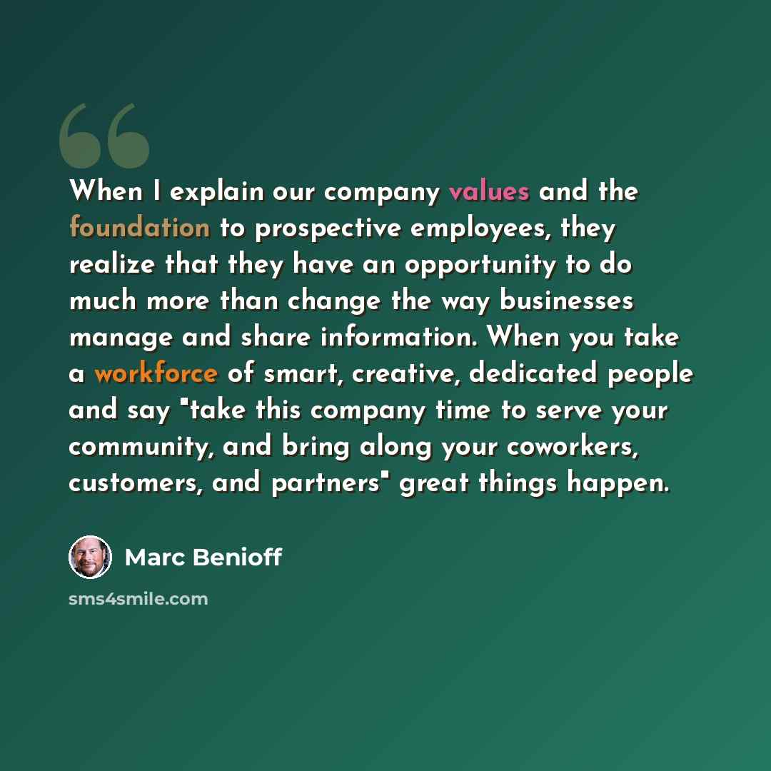 “When I explain our company values and the foundation to prospective employees, they realize that they have an opportunity to do much more than change the way businesses manage and share information. When you take a workforce of smart, creative, dedicated people and say "take this company time to…” quote by Marc Benioff