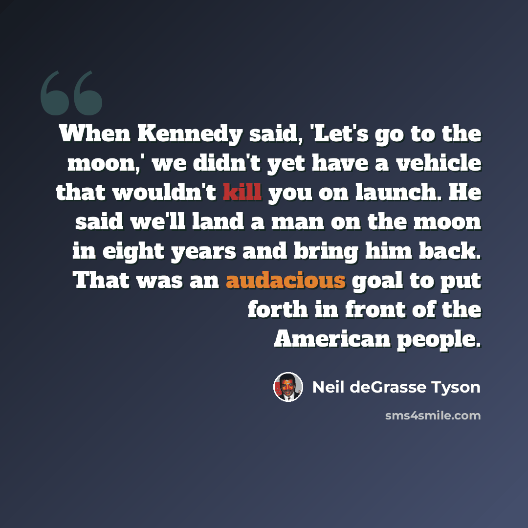“When Kennedy said, 'Let's go to the moon,' we didn't yet have a vehicle that wouldn't kill you on launch. He said we'll land a man on the moon in eight years and bring him back. That was an audacious goal to put forth in front of the American people.” quote by Neil deGrasse Tyson