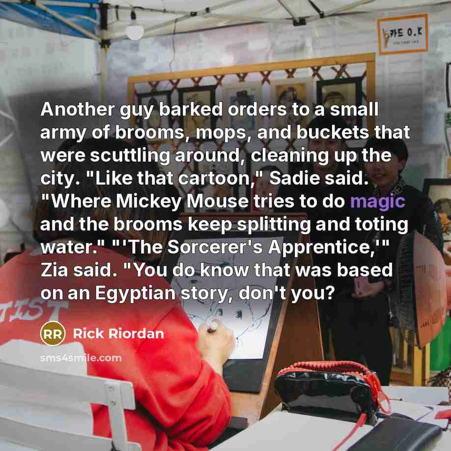 “Another guy barked orders to a small army of brooms, mops, and buckets that were scuttling around, cleaning up the city. "Like that cartoon," Sadie said. "Where Mickey Mouse tries to do magic and the brooms keep splitting and toting water." "'The Sorcerer's Apprentice,'" Zia said. "You do know…” quote by Rick Riordan