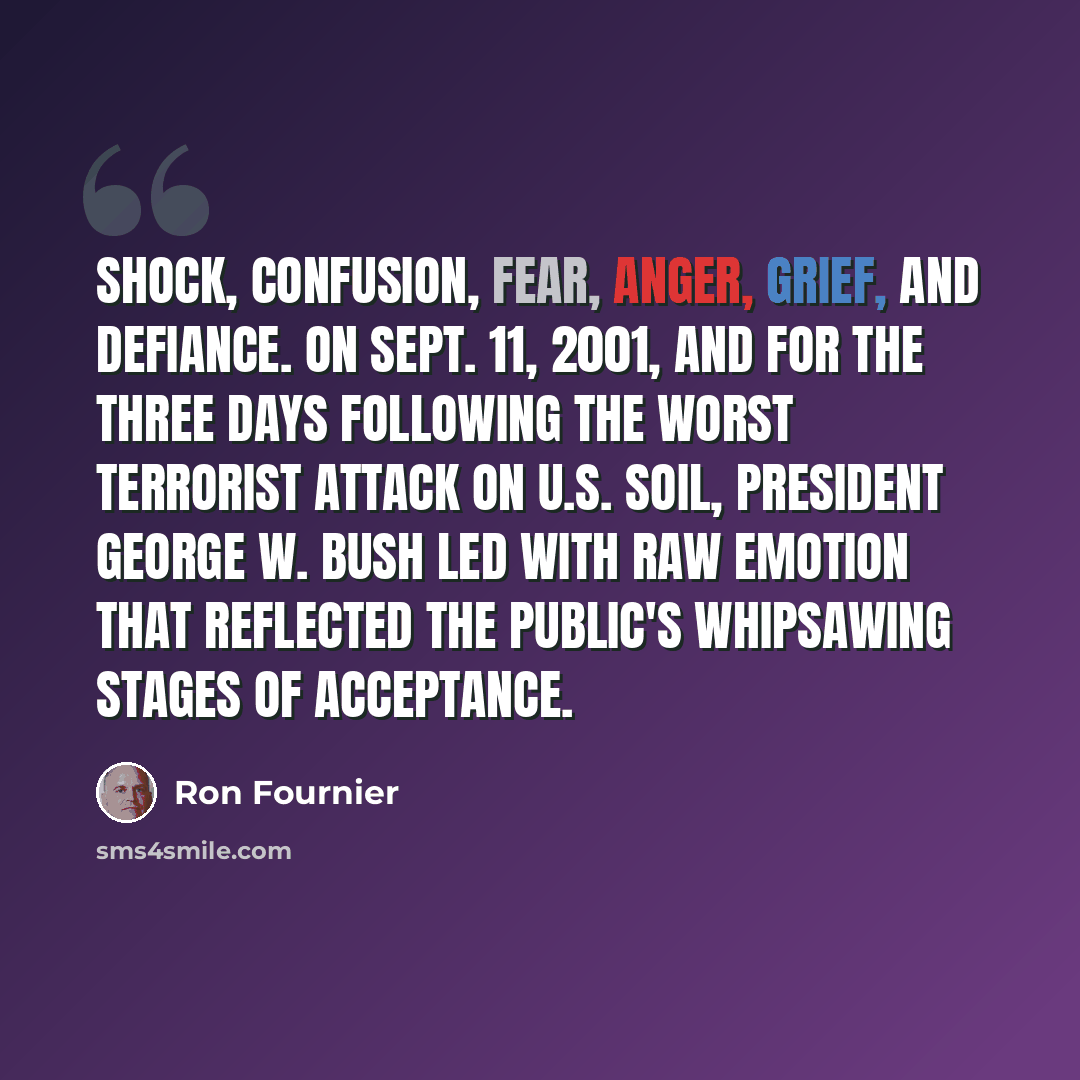 “Shock, confusion, fear, anger, grief, and defiance. On Sept. 11, 2001, and for the three days following the worst terrorist attack on U.S. soil, President George W. Bush led with raw emotion that reflected the public's whipsawing stages of acceptance.” quote by Ron Fournier