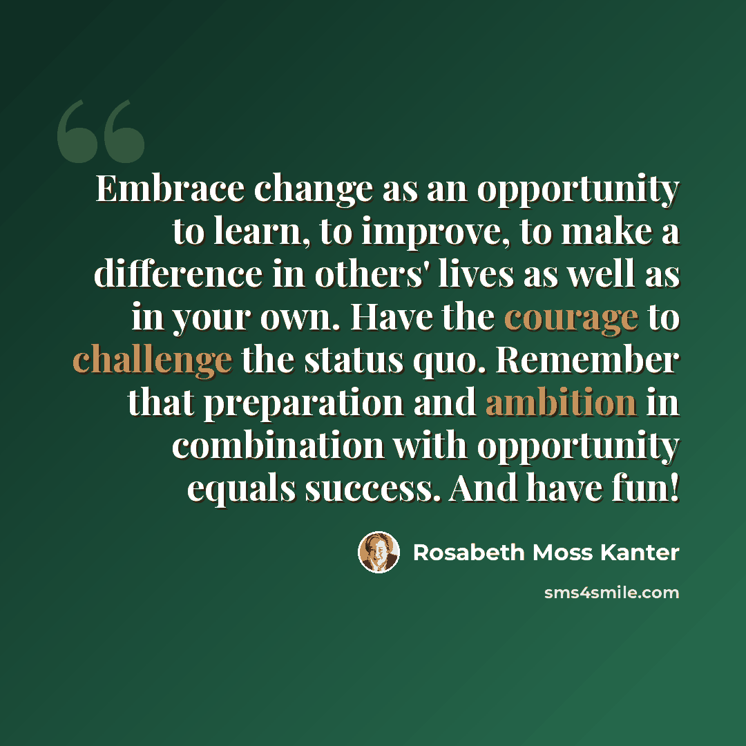 “Embrace change as an opportunity to learn, to improve, to make a difference in others' lives as well as in your own. Have the courage to challenge the status quo. Remember that preparation and ambition in combination with opportunity equals success. And have fun!” quote by Rosabeth Moss Kanter