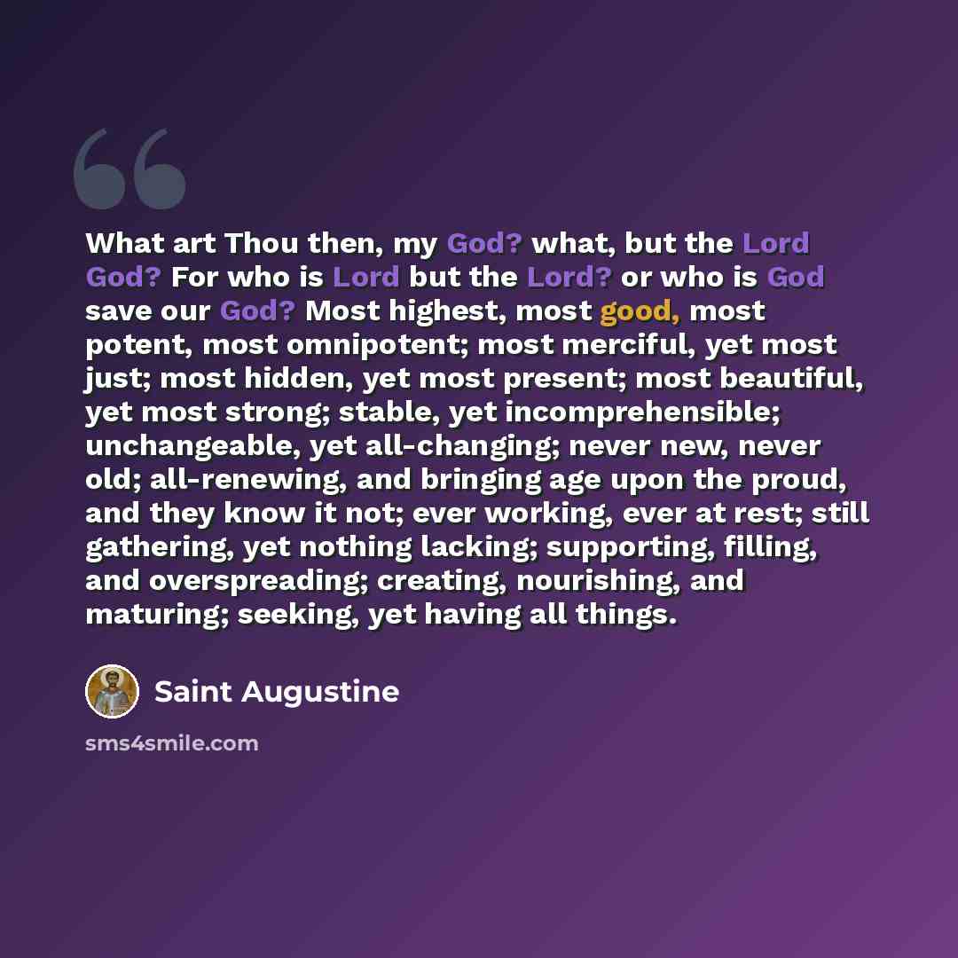 “What art Thou then, my God? what, but the Lord God? For who is Lord but the Lord? or who is God save our God? Most highest, most good, most potent, most omnipotent; most merciful, yet most just; most hidden, yet most present; most beautiful, yet most strong; stable, yet incomprehensible…” quote by Saint Augustine