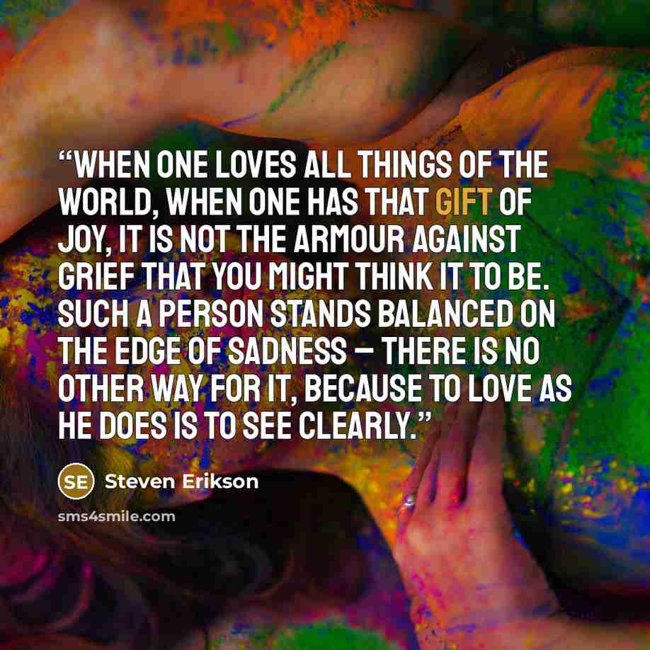 “When one loves all things of the world, when one has that gift of joy, it is not the armour against grief that you might think it to be. Such a person stands balanced on the edge of sadness – there is no other way for it, because to love as he does is to see clearly.” quote by Steven Erikson