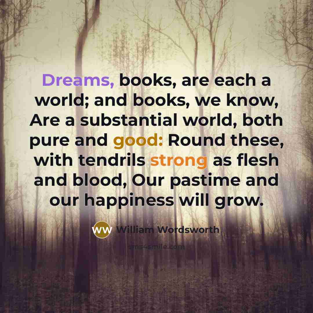 “Dreams, books, are each a world; and books, we know, Are a substantial world, both pure and good: Round these, with tendrils strong as flesh and blood, Our pastime and our happiness will grow.” quote by William Wordsworth