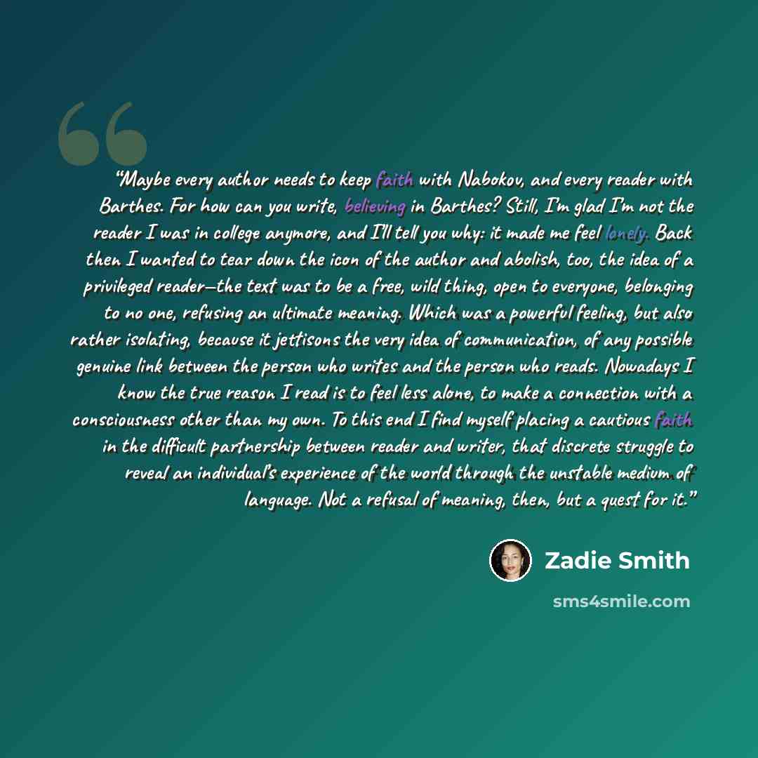 “Maybe every author needs to keep faith with Nabokov, and every reader with Barthes. For how can you write, believing in Barthes? Still, I’m glad I’m not the reader I was in college anymore, and I’ll tell you why: it made me feel lonely. Back then I wanted to tear down the icon of the author and…” quote by Zadie Smith