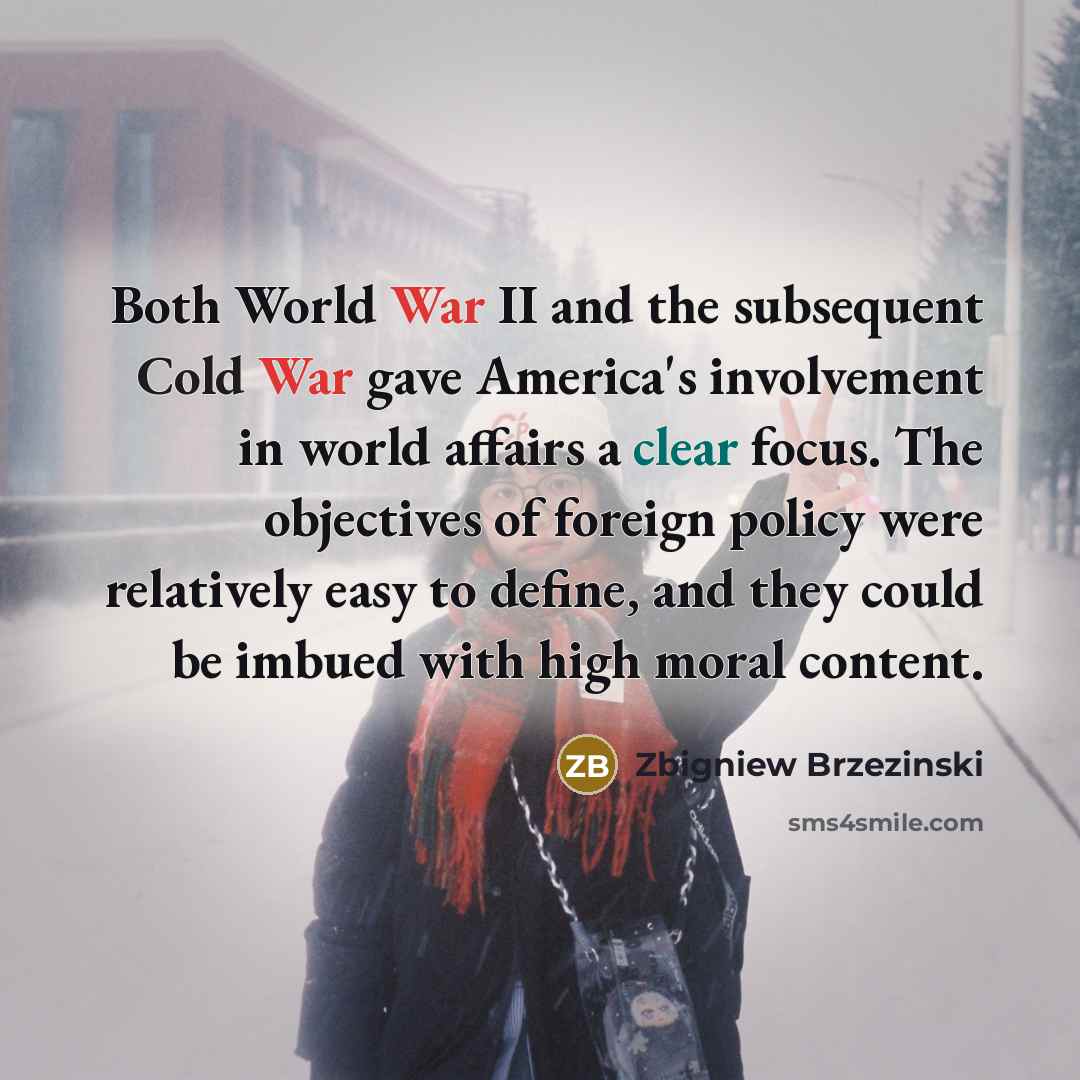 “Both World War II and the subsequent Cold War gave America's involvement in world affairs a clear focus. The objectives of foreign policy were relatively easy to define, and they could be imbued with high moral content.” quote by Zbigniew Brzezinski