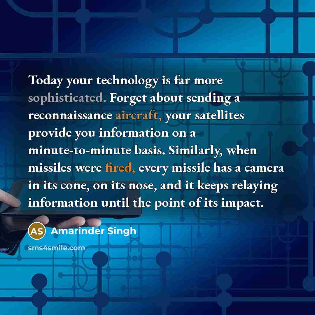 “Today your technology is far more sophisticated. Forget about sending a reconnaissance aircraft, your satellites provide you information on a minute-to-minute basis. Similarly, when missiles were fired, every missile has a camera in its cone, on its nose, and it keeps relaying information until…” quote by Amarinder Singh