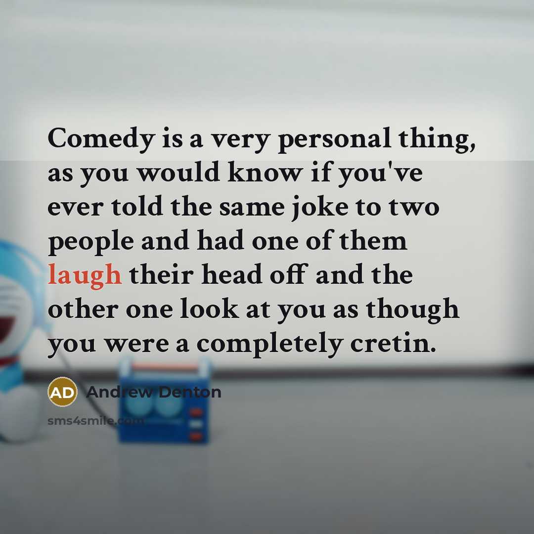 “Comedy is a very personal thing, as you would know if you've ever told the same joke to two people and had one of them laugh their head off and the other one look at you as though you were a completely cretin.” quote by Andrew Denton