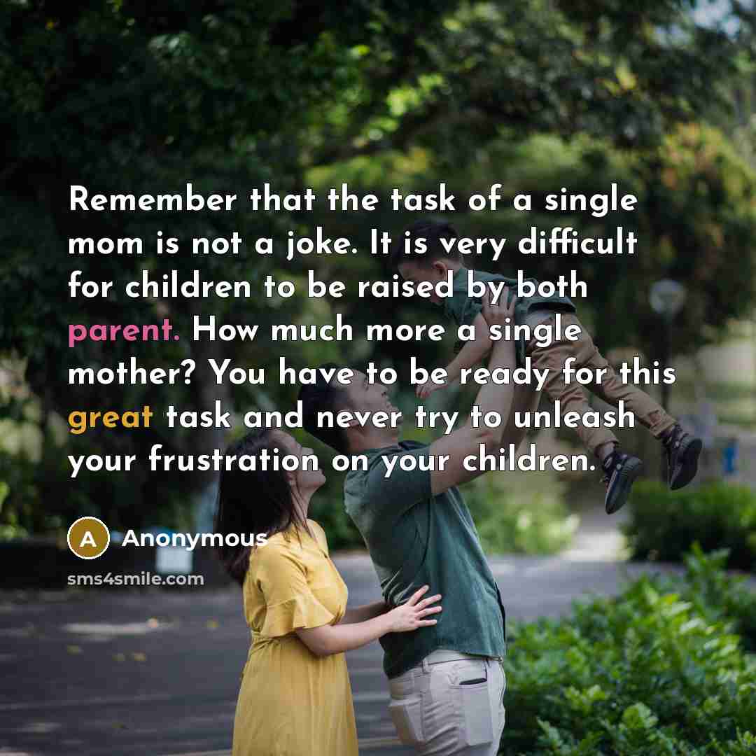 “Remember that the task of a single mom is not a joke. It is very difficult for children to be raised by both parent. How much more a single mother? You have to be ready for this great task and never try to unleash your frustration on your children.” quote by Anonymous
