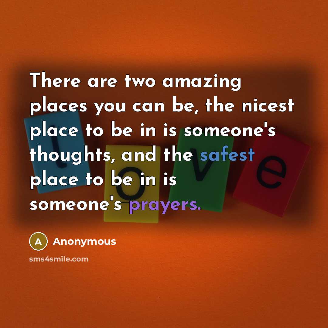 “There are two amazing places you can be, the nicest place to be in is someone's thoughts, and the safest place to be in is someone's prayers.” quote by Anonymous