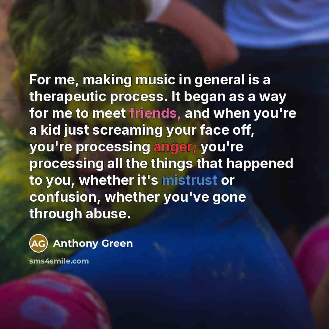“For me, making music in general is a therapeutic process. It began as a way for me to meet friends, and when you're a kid just screaming your face off, you're processing anger; you're processing all the things that happened to you, whether it's mistrust or confusion, whether you've gone through…” quote by Anthony Green