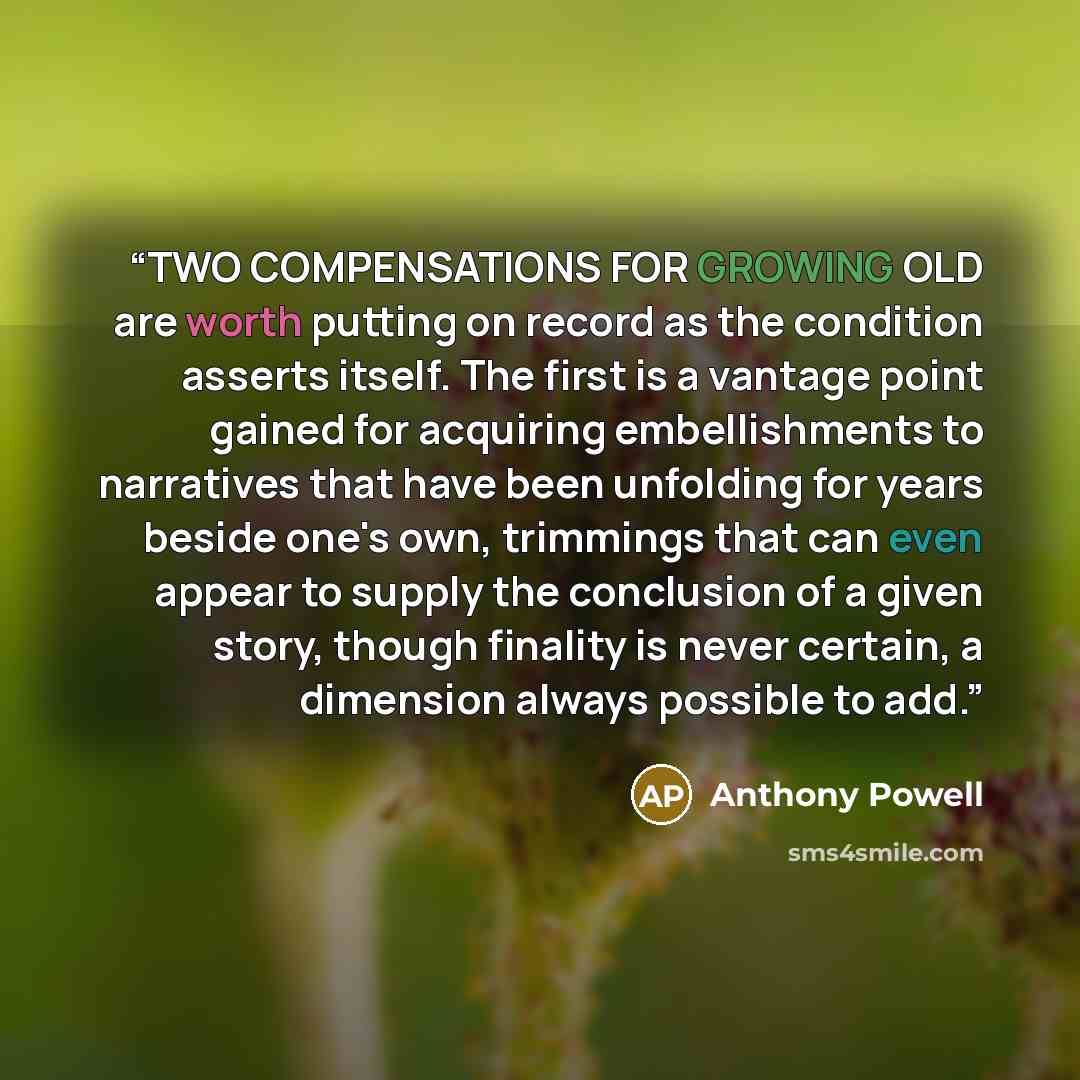 “TWO COMPENSATIONS FOR GROWING OLD are worth putting on record as the condition asserts itself. The first is a vantage point gained for acquiring embellishments to narratives that have been unfolding for years beside one's own, trimmings that can even appear to supply the conclusion of a given…” quote by Anthony Powell