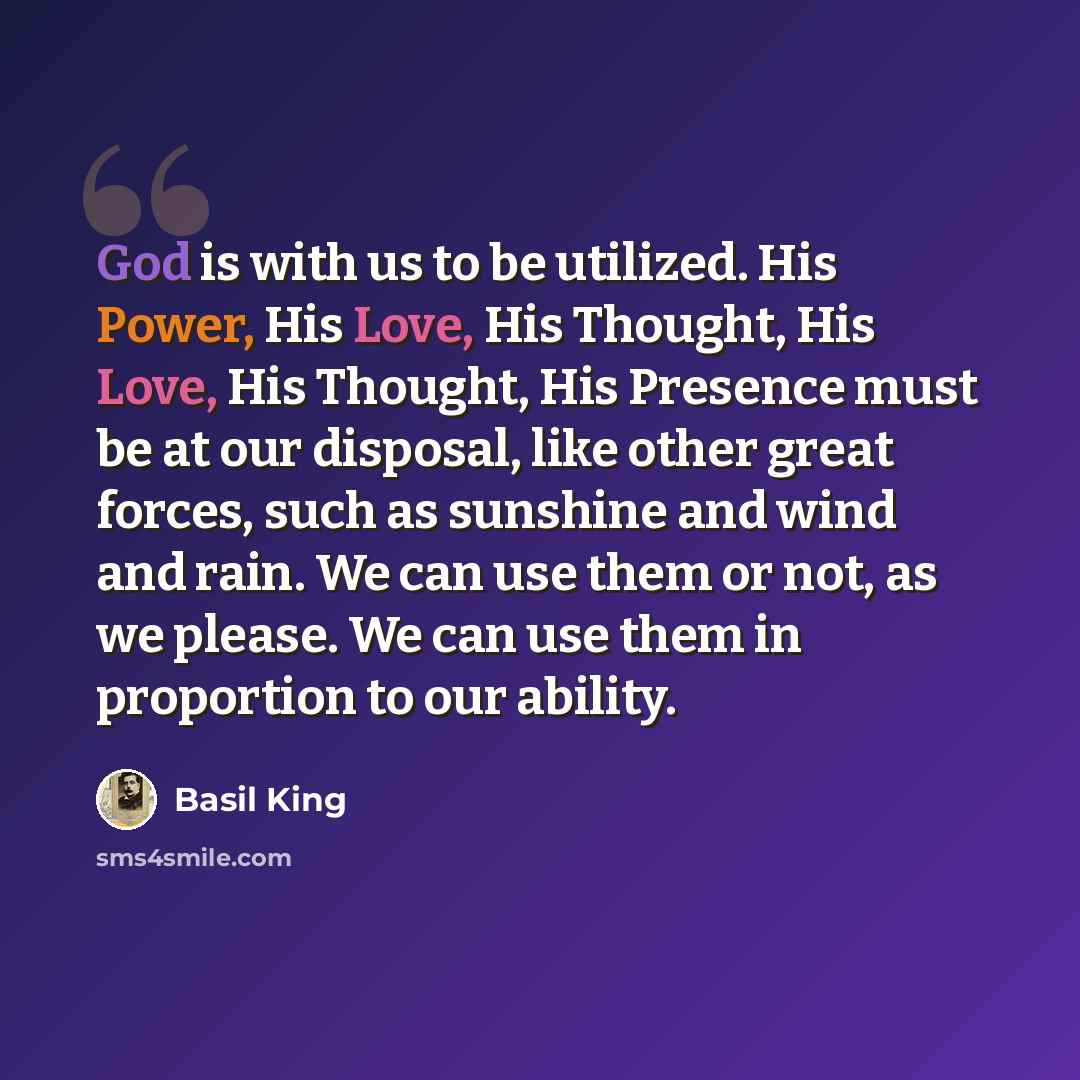 “God is with us to be utilized. His Power, His Love, His Thought, His Love, His Thought, His Presence must be at our disposal, like other great forces, such as sunshine and wind and rain. We can use them or not, as we please. We can use them in proportion to our ability.” quote by Basil King