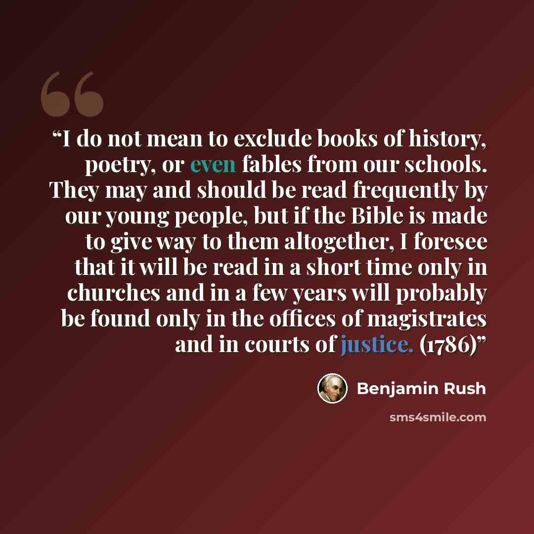 “I do not mean to exclude books of history, poetry, or even fables from our schools. They may and should be read frequently by our young people, but if the Bible is made to give way to them altogether, I foresee that it will be read in a short time only in churches and in a few years will probably…” quote by Benjamin Rush
