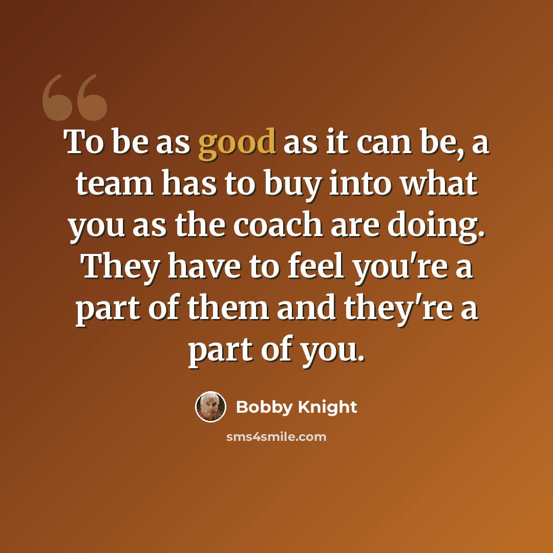 “To be as good as it can be, a team has to buy into what you as the coach are doing. They have to feel you're a part of them and they're a part of you.” quote by Bobby Knight