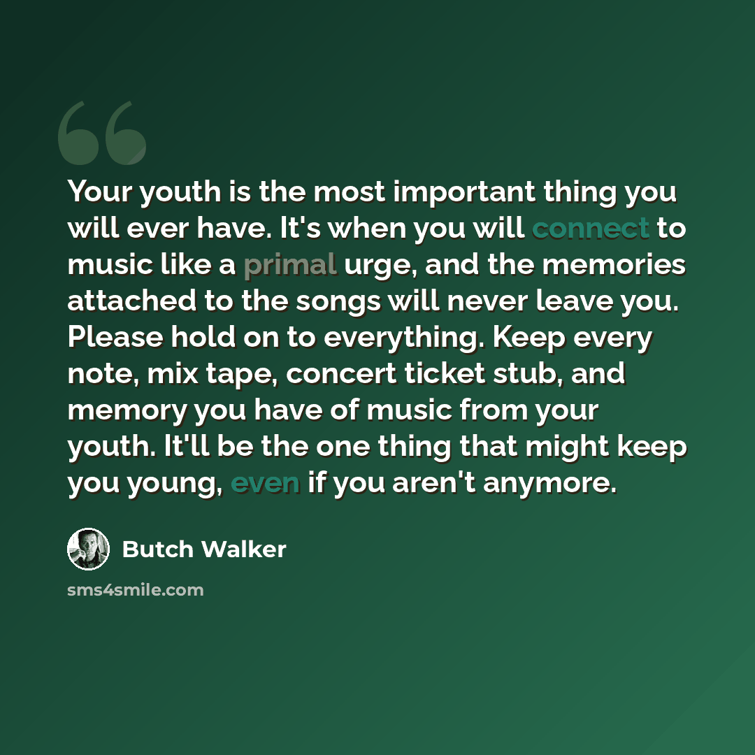 “Your youth is the most important thing you will ever have. It's when you will connect to music like a primal urge, and the memories attached to the songs will never leave you. Please hold on to everything. Keep every note, mix tape, concert ticket stub, and memory you have of music from your…” quote by Butch Walker