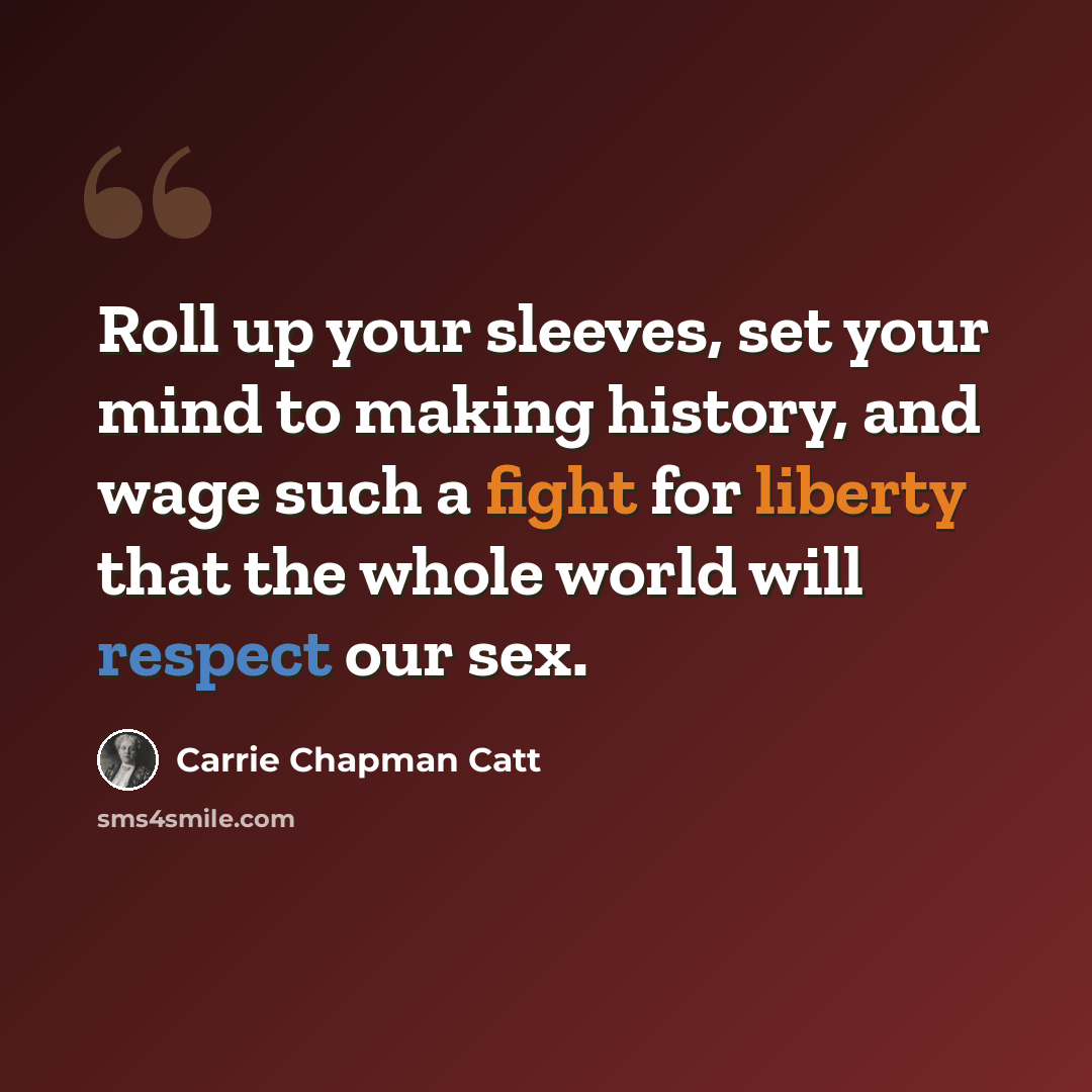 “Roll up your sleeves, set your mind to making history, and wage such a fight for liberty that the whole world will respect our sex.” quote by Carrie Chapman Catt
