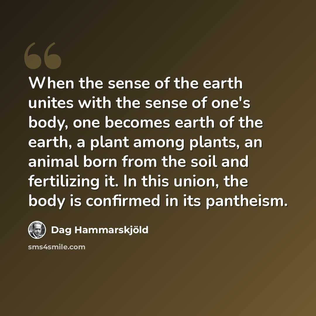 “When the sense of the earth unites with the sense of one's body, one becomes earth of the earth, a plant among plants, an animal born from the soil and fertilizing it. In this union, the body is confirmed in its pantheism.” quote by Dag Hammarskjold