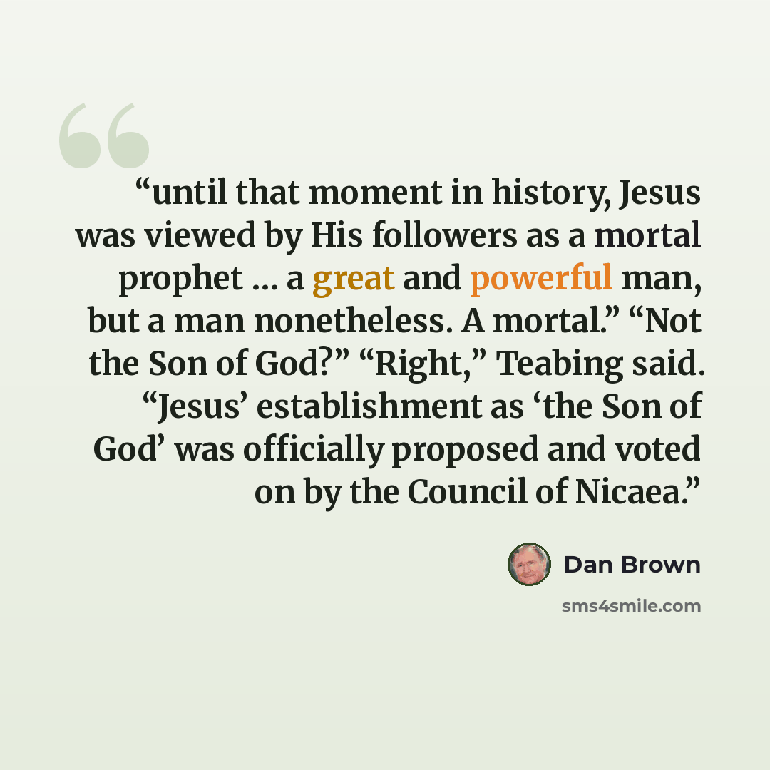 “until that moment in history, Jesus was viewed by His followers as a mortal prophet … a great and powerful man, but a man nonetheless. A mortal.” “Not the Son of God?” “Right,” Teabing said. “Jesus’ establishment as ‘the Son of God’ was officially proposed and voted on by the Council of Nicaea.” quote by Dan Brown