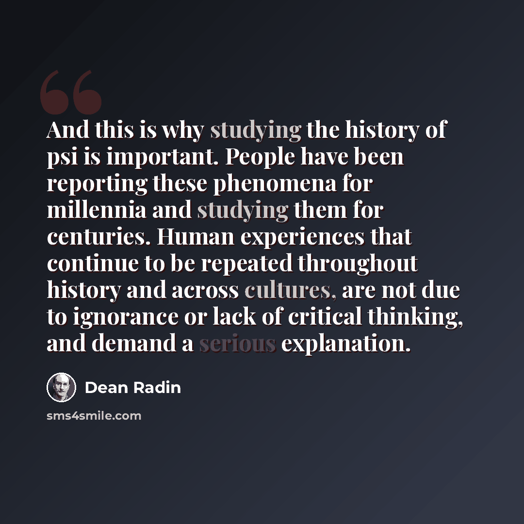 “And this is why studying the history of psi is important. People have been reporting these phenomena for millennia and studying them for centuries. Human experiences that continue to be repeated throughout history and across cultures, are not due to ignorance or lack of critical thinking, and…” quote by Dean Radin