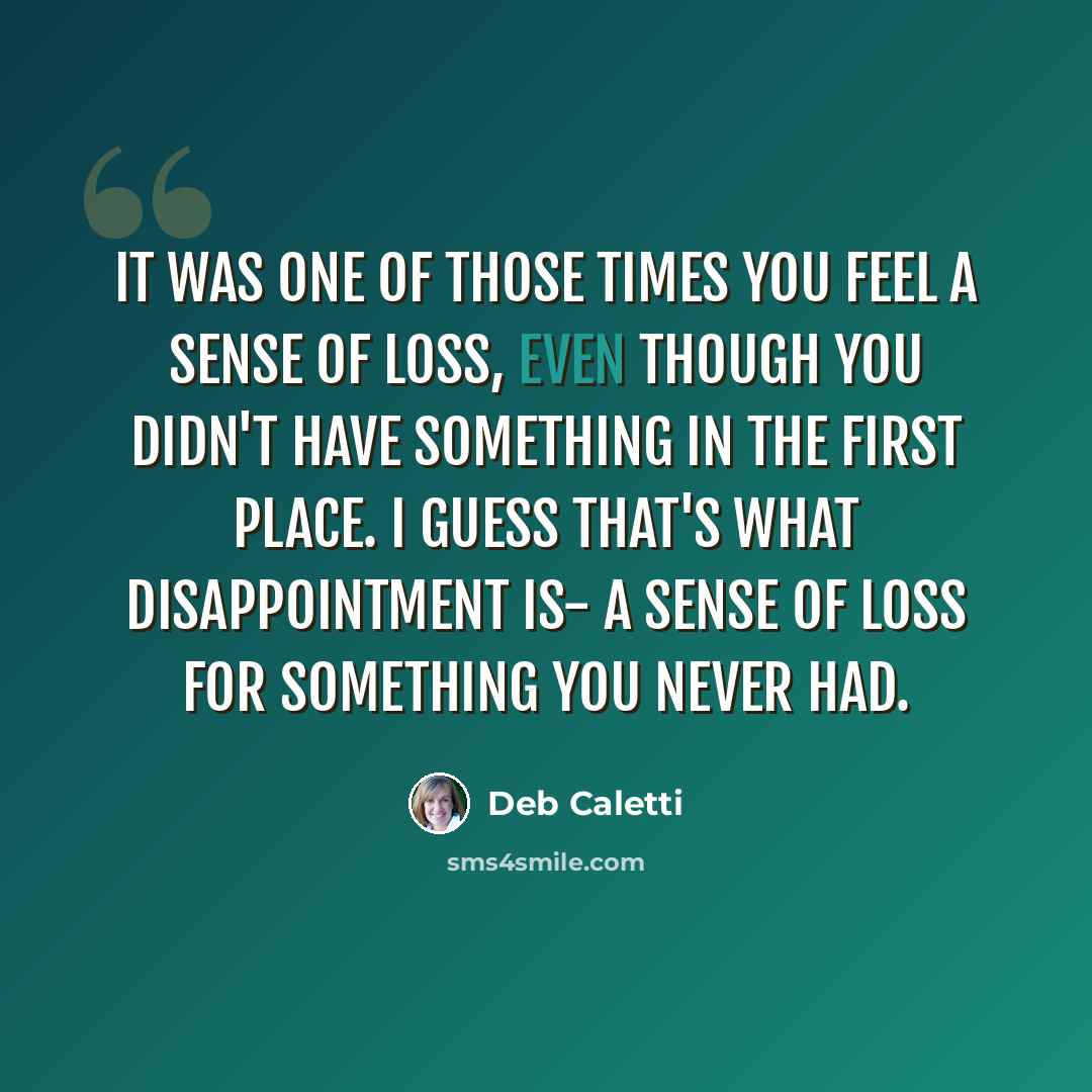 “It was one of those times you feel a sense of loss, even though you didn't have something in the first place. I guess that's what disappointment is- a sense of loss for something you never had.” quote by Deb Caletti