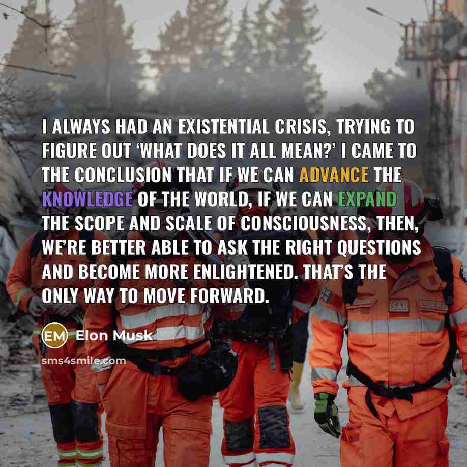 “I always had an existential crisis, trying to figure out ‘what does it all mean?’ I came to the conclusion that if we can advance the knowledge of the world, if we can expand the scope and scale of consciousness, then, we’re better able to ask the right questions and become more enlightened…” quote by Elon Musk