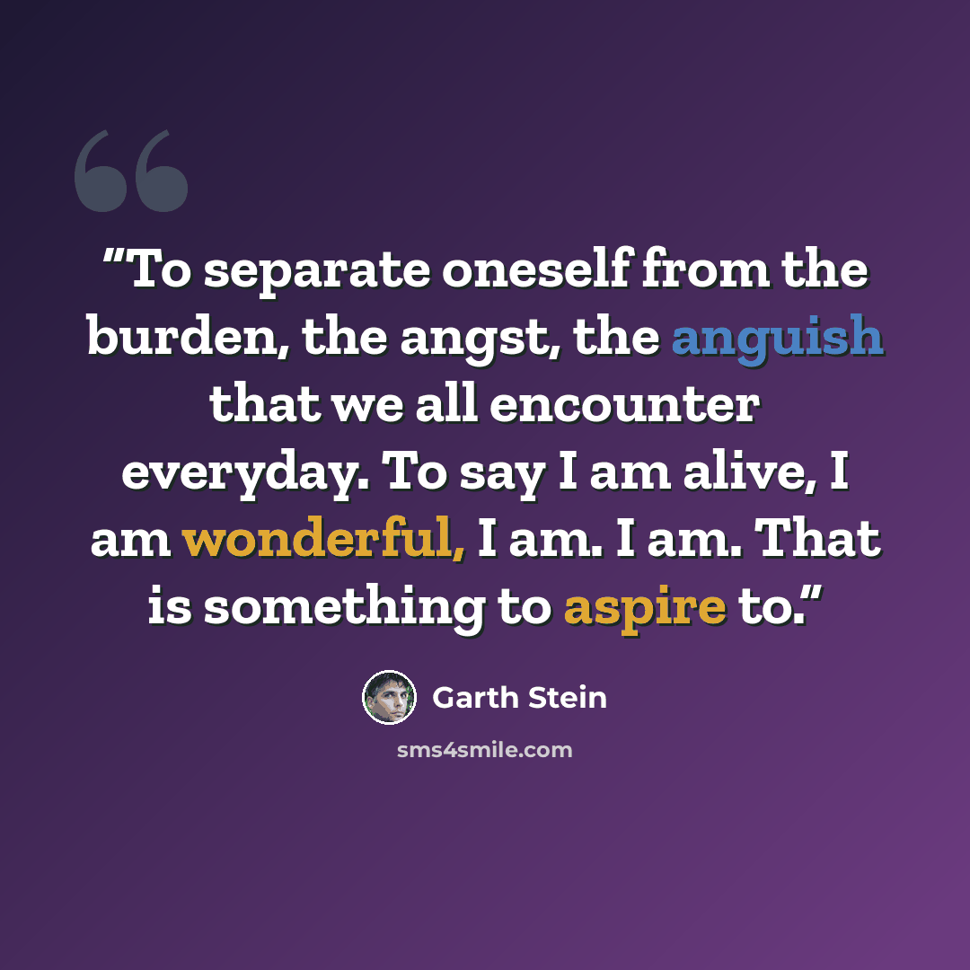 “To separate oneself from the burden, the angst, the anguish that we all encounter everyday. To say I am alive, I am wonderful, I am. I am. That is something to aspire to.” quote by Garth Stein