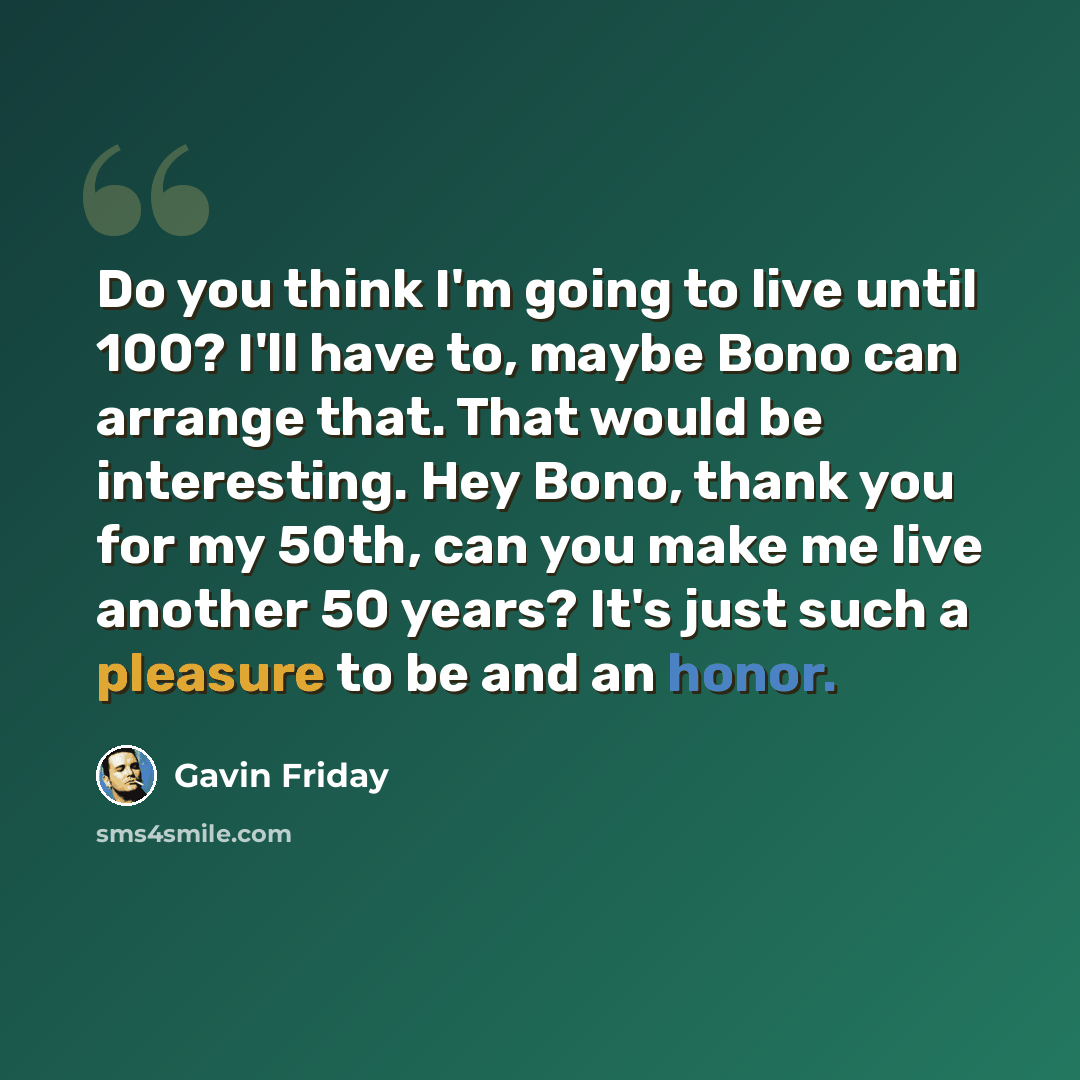 “Do you think I'm going to live until 100? I'll have to, maybe Bono can arrange that. That would be interesting. Hey Bono, thank you for my 50th, can you make me live another 50 years? It's just such a pleasure to be and an honor.” quote by Gavin Friday