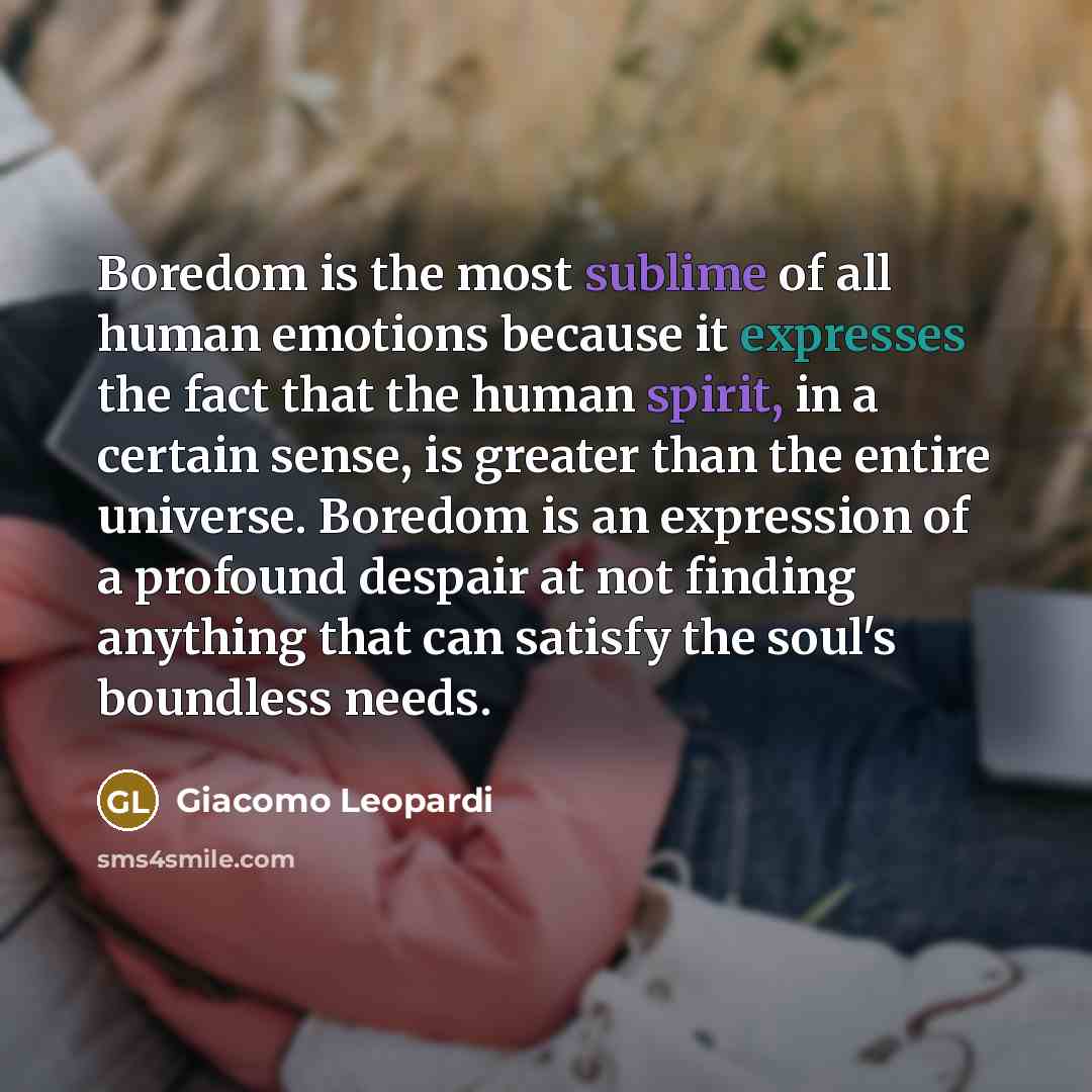“Boredom is the most sublime of all human emotions because it expresses the fact that the human spirit, in a certain sense, is greater than the entire universe. Boredom is an expression of a profound despair at not finding anything that can satisfy the soul's boundless needs.” quote by Giacomo Leopardi