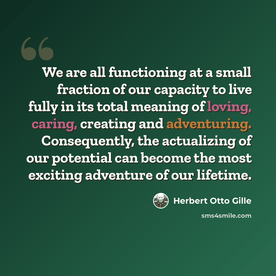 “We are all functioning at a small fraction of our capacity to live fully in its total meaning of loving, caring, creating and adventuring. Consequently, the actualizing of our potential can become the most exciting adventure of our lifetime.” quote by Herbert Otto Gille