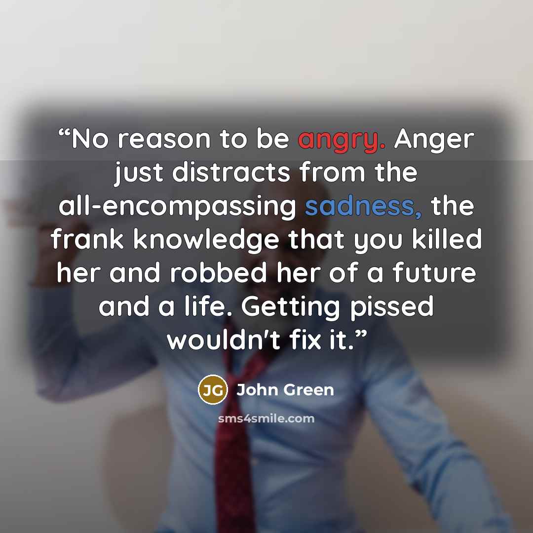 “No reason to be angry. Anger just distracts from the all-encompassing sadness, the frank knowledge that you killed her and robbed her of a future and a life. Getting pissed wouldn't fix it.” quote by John Green