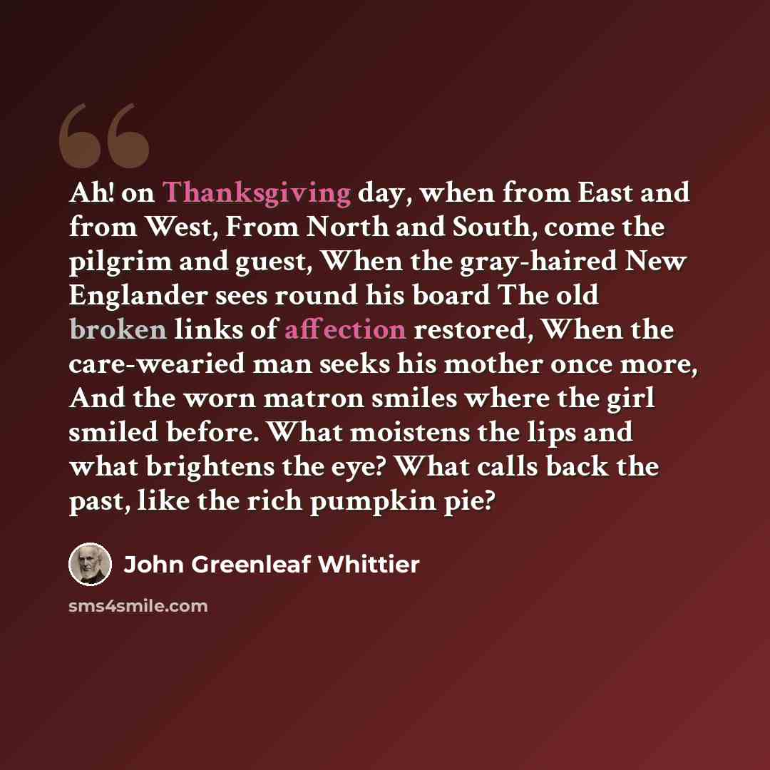 “Ah! on Thanksgiving day, when from East and from West, From North and South, come the pilgrim and guest, When the gray-haired New Englander sees round his board The old broken links of affection restored, When the care-wearied man seeks his mother once more, And the worn matron smiles where the…” quote by John Greenleaf Whittier
