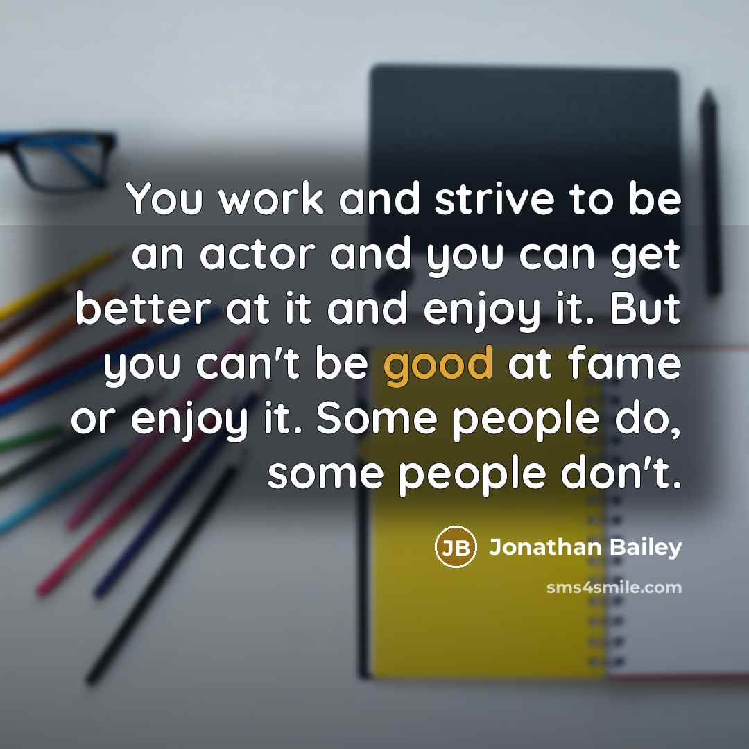 “You work and strive to be an actor and you can get better at it and enjoy it. But you can't be good at fame or enjoy it. Some people do, some people don't.” quote by Jonathan Bailey