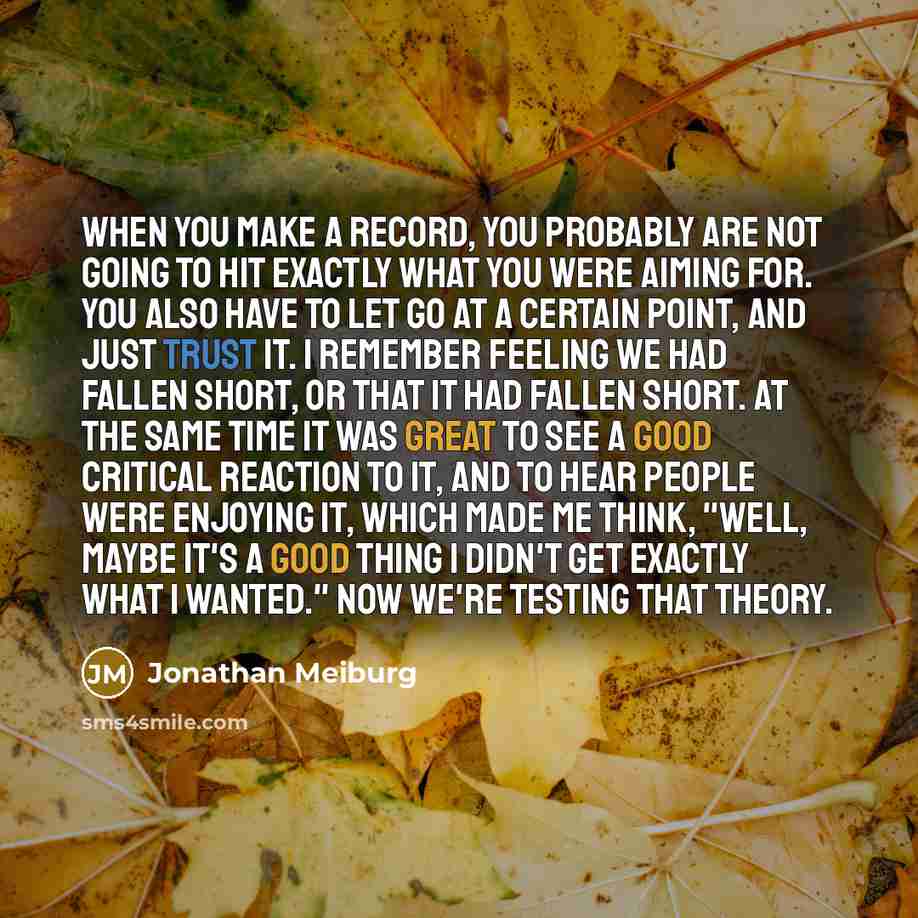 “When you make a record, you probably are not going to hit exactly what you were aiming for. You also have to let go at a certain point, and just trust it. I remember feeling we had fallen short, or that it had fallen short. At the same time it was great to see a good critical reaction to it, and…” quote by Jonathan Meiburg