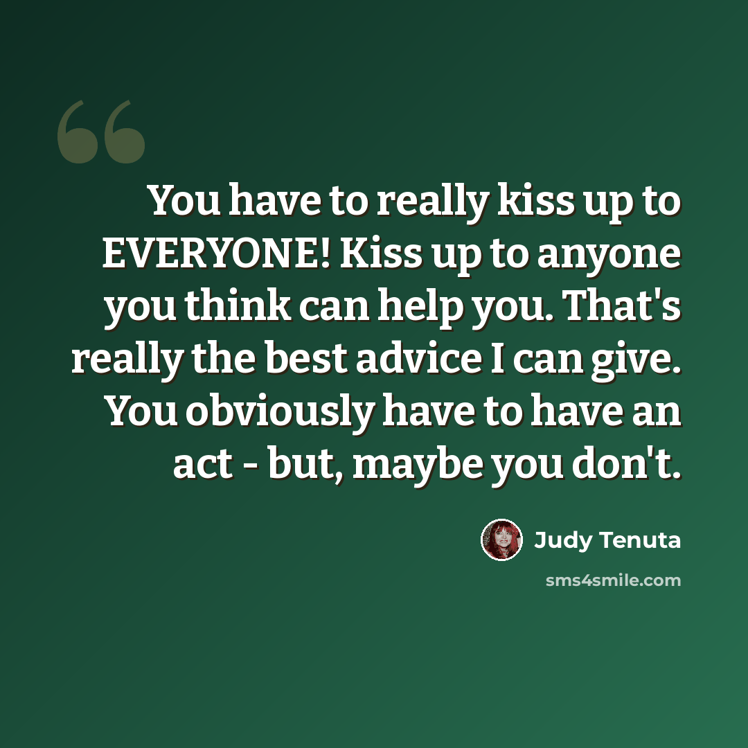 “You have to really kiss up to EVERYONE! Kiss up to anyone you think can help you. That's really the best advice I can give. You obviously have to have an act - but, maybe you don't.” quote by Judy Tenuta